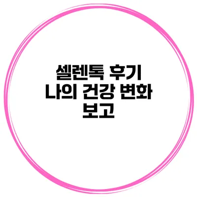 셀렌톡 후기 나의 건강 변화 보고