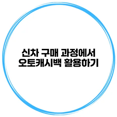 신차 구매 과정에서 오토캐시백 활용하기